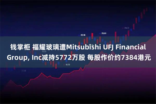 钱掌柜 福耀玻璃遭Mitsubishi UFJ Financial Group, Inc减持5772万股 每股作价约7384港元