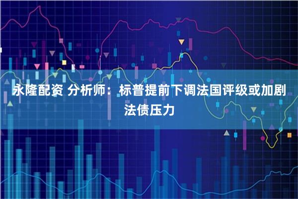 永隆配资 分析师：标普提前下调法国评级或加剧法债压力