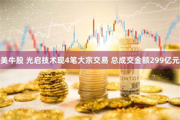 美牛股 光启技术现4笔大宗交易 总成交金额299亿元