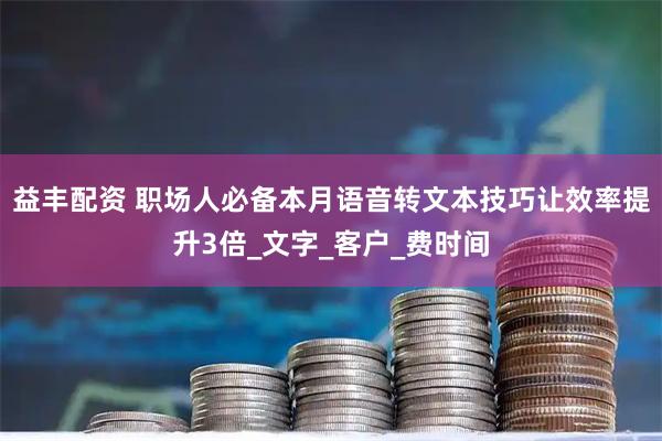 益丰配资 职场人必备本月语音转文本技巧让效率提升3倍_文字_客户_费时间