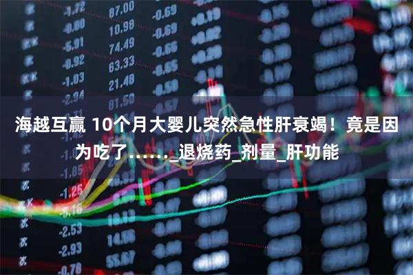 海越互赢 10个月大婴儿突然急性肝衰竭！竟是因为吃了……_退烧药_剂量_肝功能