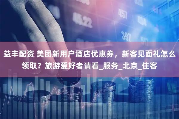 益丰配资 美团新用户酒店优惠券，新客见面礼怎么领取？旅游爱好者请看_服务_北京_住客