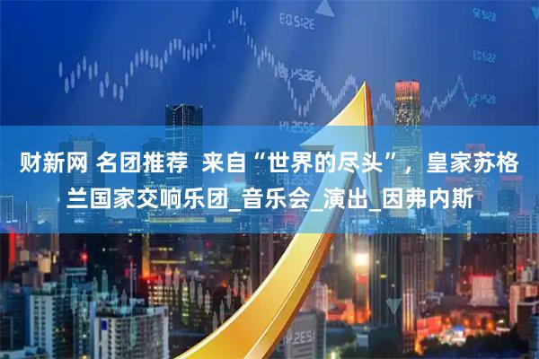 财新网 名团推荐 来自“世界的尽头”,皇家苏格兰国家交响乐团_音乐会_演出_因弗内斯