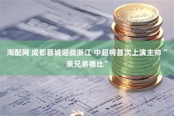 淘配网 成都蓉城迎战浙江 中超将首次上演主帅“亲兄弟德比”