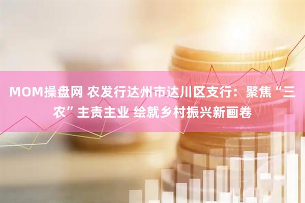 MOM操盘网 农发行达州市达川区支行：聚焦“三农”主责主业 绘就乡村振兴新画卷