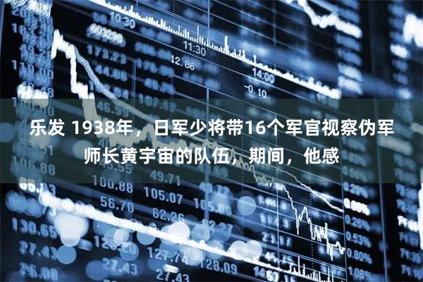 乐发 1938年，日军少将带16个军官视察伪军师长黄宇宙的队伍，期间，他感