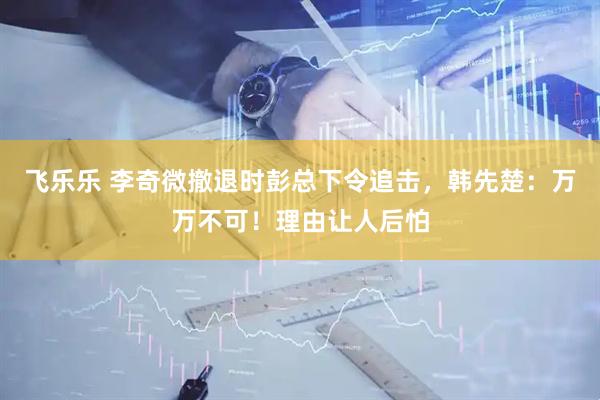 飞乐乐 李奇微撤退时彭总下令追击，韩先楚：万万不可！理由让人后怕
