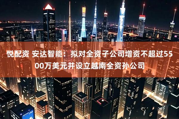 悦配资 安达智能：拟对全资子公司增资不超过5500万美元并设立越南全资孙公司