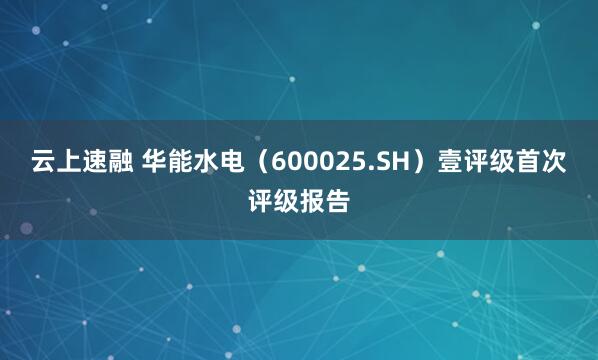 云上速融 华能水电（600025.SH）壹评级首次评级报告