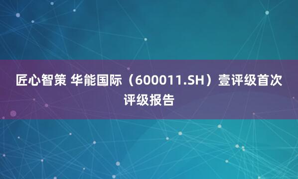 匠心智策 华能国际（600011.SH）壹评级首次评级报告