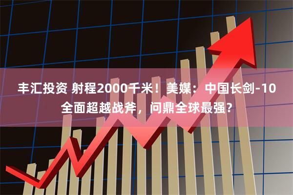丰汇投资 射程2000千米！美媒：中国长剑-10全面超越战斧，问鼎全球最强？