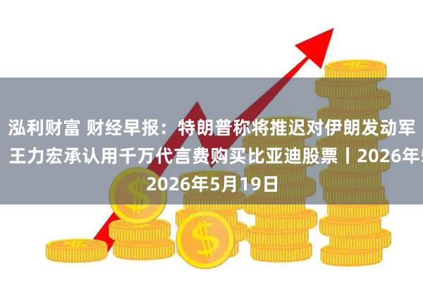 泓利财富 财经早报：特朗普称将推迟对伊朗发动军事打击，王力宏承认用千万代言费购买比亚迪股票丨2026年5月19日