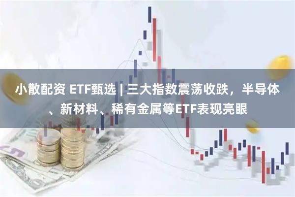 小散配资 ETF甄选 | 三大指数震荡收跌，半导体、新材料、稀有金属等ETF表现亮眼