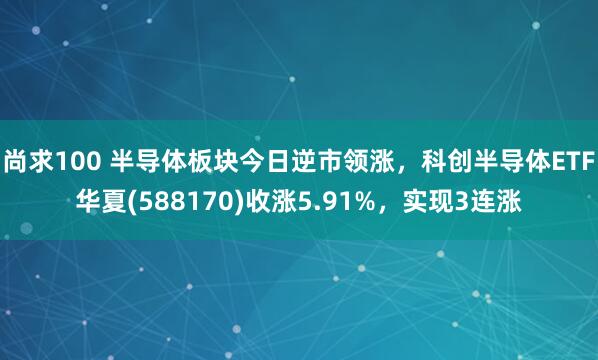 尚求100 半导体板块今日逆市领涨，科创半导体ETF华夏(588170)收涨5.91%，实现3连涨