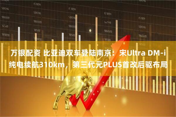 万银配资 比亚迪双车登陆南京：宋Ultra DM-i纯电续航310km，第三代元PLUS首改后驱布局