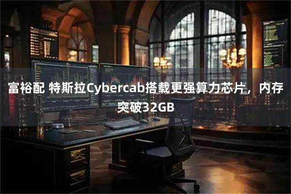 富裕配 特斯拉Cybercab搭载更强算力芯片,内存突破32GB