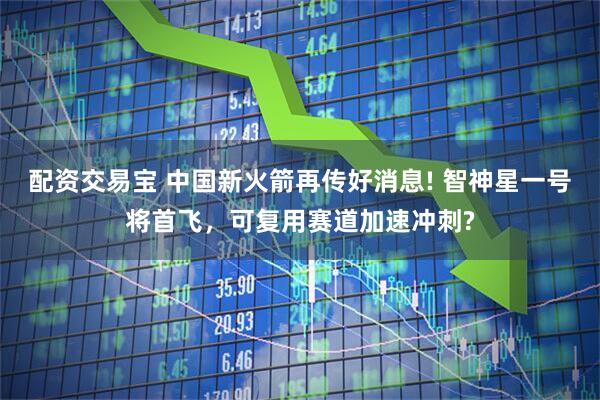 配资交易宝 中国新火箭再传好消息! 智神星一号将首飞,可复用赛道加速冲刺?