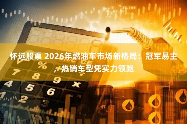 怀远股票 2026年燃油车市场新格局:冠军易主,热销车型凭实力领跑