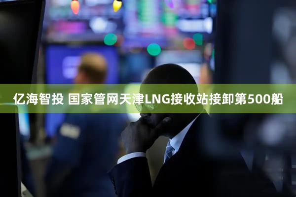 亿海智投 国家管网天津LNG接收站接卸第500船