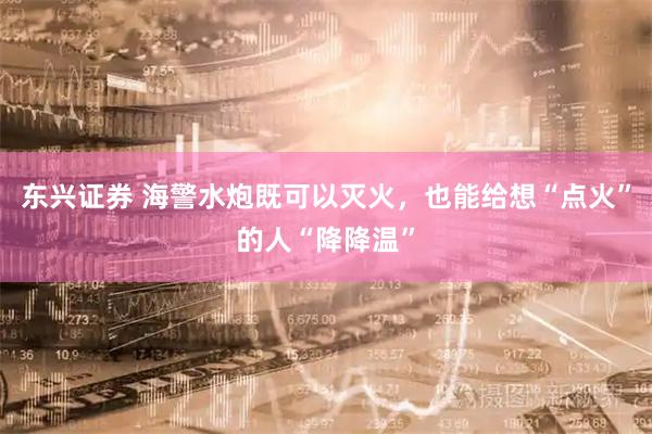 东兴证券 海警水炮既可以灭火，也能给想“点火”的人“降降温”