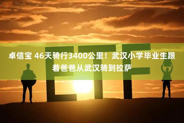 卓信宝 46天骑行3400公里！武汉小学毕业生跟着爸爸从武汉骑到拉萨