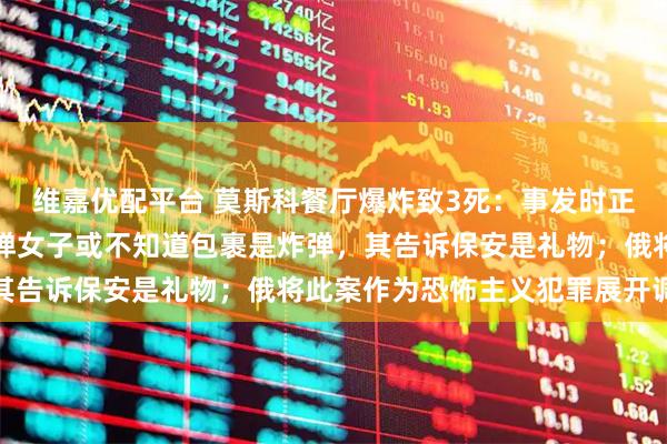 维嘉优配平台 莫斯科餐厅爆炸致3死：事发时正举行私人婚礼，运送炸弹女子或不知道包裹是炸弹，其告诉保安是礼物；俄将此案作为恐怖主义犯罪展开调查